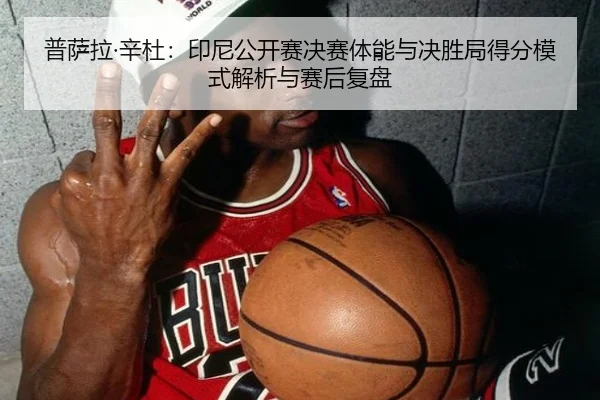 普萨拉·辛杜：印尼公开赛决赛体能与决胜局得分模式解析与赛后复盘