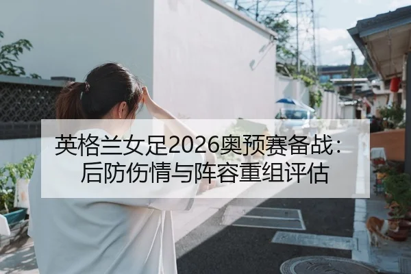 英格兰女足2026奥预赛备战：后防伤情与阵容重组评估