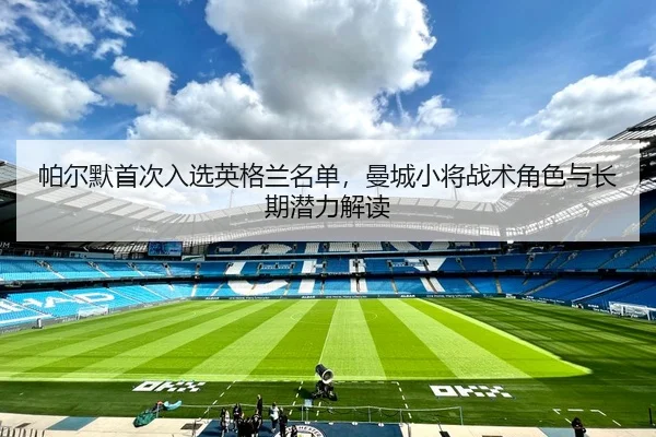 帕尔默首次入选英格兰名单，曼城小将战术角色与长期潜力解读